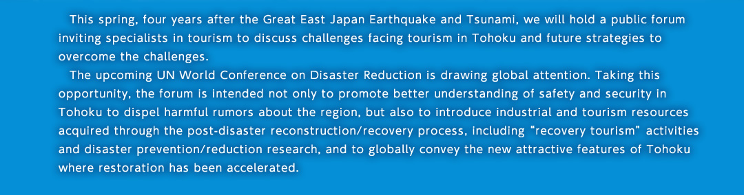 This spring, four years after the Great East Japan Earthquake and Tsunami, we will hold a public forum inviting specialists in tourism to discuss challenges facing tourism in Tohoku and future strategies to overcome the challenges.The upcoming UN World Conference on Disaster Reduction is drawing global attention. Taking this opportunity, the forum is intended not only to promote better understanding of safety and security in Tohoku to dispel harmful rumors about the region, but also to introduce industrial and tourism resources acquired through the post-disaster reconstruction/recovery process, including “recovery tourism” activities and disaster prevention/reduction research, and to globally convey the new attractive features of Tohoku where restoration has been accelerated.